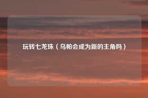 玩转七龙珠(乌帕会成为新的主角吗)