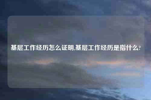 基层工作经历怎么证明,基层工作经历是指什么?