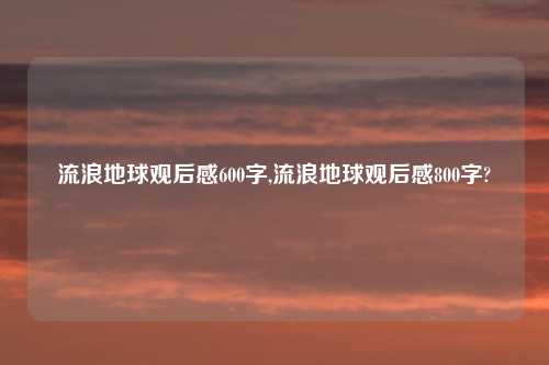 流浪地球观后感600字,流浪地球观后感800字?
