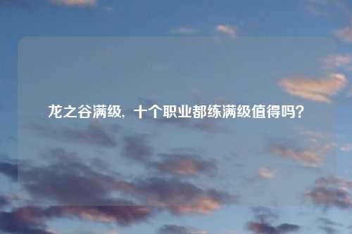 龙之谷满级,  十个职业都练满级值得吗？
