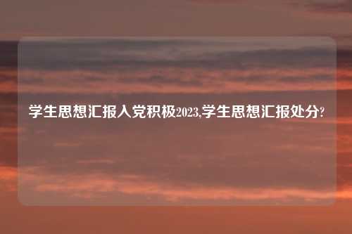 学生思想汇报入党积极2023,学生思想汇报处分?