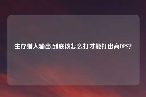 生存猎人输出,到底该怎么打才能打出高DPS？