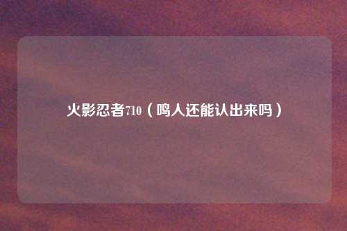 火影忍者710（鸣人还能认出来吗）