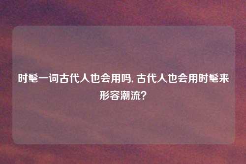 时髦一词古代人也会用吗, 古代人也会用时髦来形容潮流？