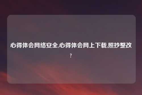 心得体会网络安全,心得体会网上下载,照抄整改?