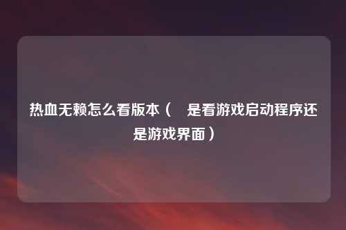 热血无赖怎么看版本( 是看游戏启动程序还是游戏界面)