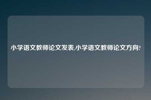 小学语文教师论文发表,小学语文教师论文方向?