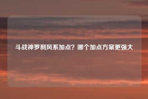 斗战神罗刹风系加点？哪个加点方案更强大