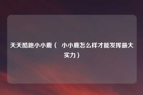 天天酷跑小小鹿（  小小鹿怎么样才能发挥最大实力）