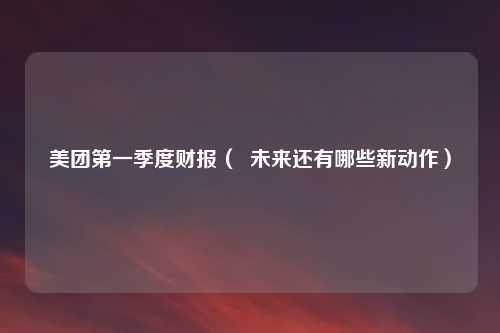 美团第一季度财报（  未来还有哪些新动作）