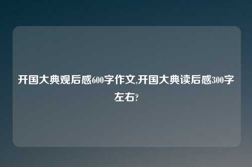 开国大典观后感600字作文,开国大典读后感300字左右?