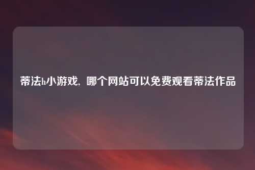 蒂法h小游戏,  哪个网站可以免费观看蒂法作品