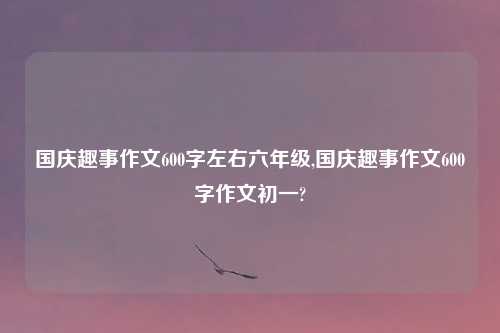 国庆趣事作文600字左右六年级,国庆趣事作文600字作文初一?