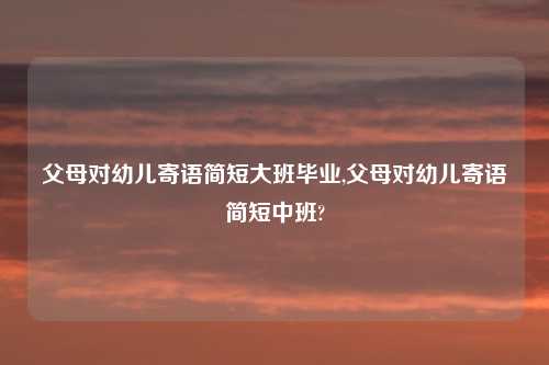 父母对幼儿寄语简短大班毕业,父母对幼儿寄语简短中班?