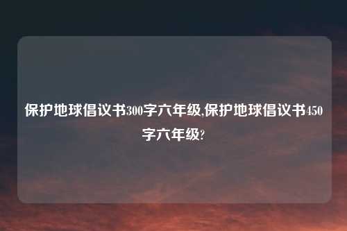 保护地球倡议书300字六年级,保护地球倡议书450字六年级?