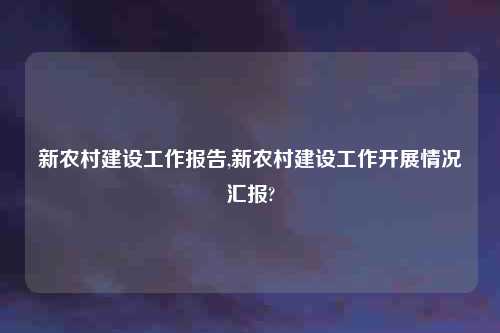 新农村建设工作报告,新农村建设工作开展情况汇报?