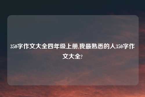 350字作文大全四年级上册,我最熟悉的人350字作文大全?