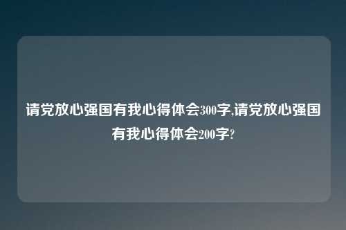 请党放心强国有我心得体会300字,请党放心强国有我心得体会200字?