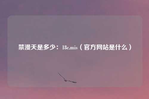 禁漫天是多少：18c.mis（官方网站是什么）