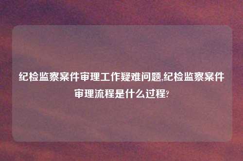 纪检监察案件审理工作疑难问题,纪检监察案件审理流程是什么过程?