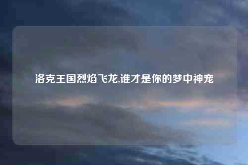 洛克王国烈焰飞龙,谁才是你的梦中神宠