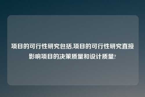 项目的可行性研究包括,项目的可行性研究直接影响项目的决策质量和设计质量?