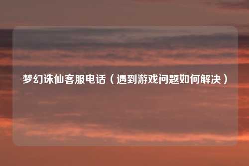 梦幻诛仙客服电话(遇到游戏问题如何解决)