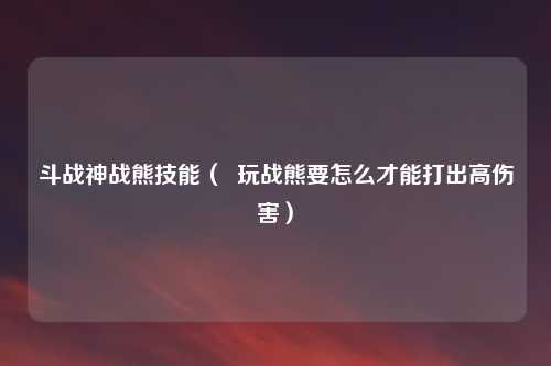 斗战神战熊技能（  玩战熊要怎么才能打出高伤害）