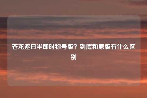 苍龙逐日半即时称号版？到底和原版有什么区别