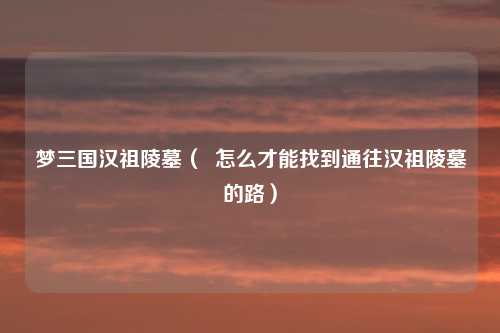 梦三国汉祖陵墓（  怎么才能找到通往汉祖陵墓的路）