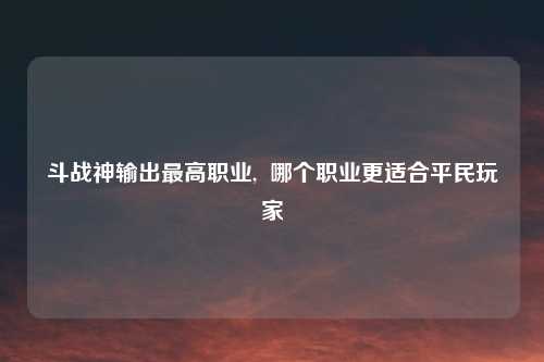 斗战神输出最高职业,  哪个职业更适合平民玩家