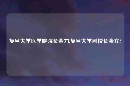 复旦大学医学院院长金力,复旦大学副校长金立?