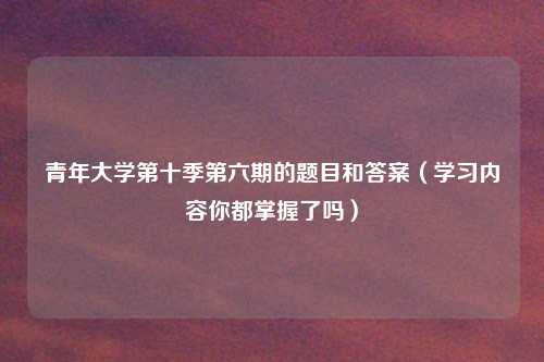 青年大学第十季第六期的题目和答案(学习内容你都掌握了吗)