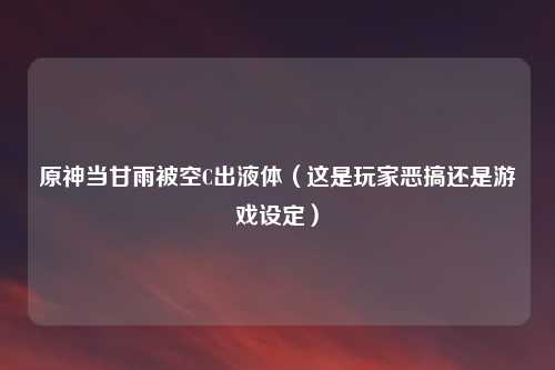 原神当甘雨被空C出液体(这是玩家恶搞还是游戏设定)