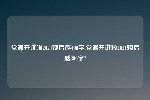 党课开讲啦2021观后感400字,党课开讲啦2021观后感300字?