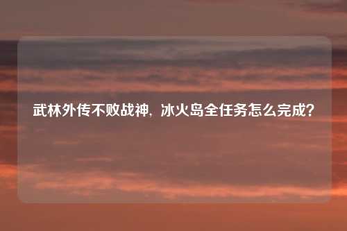 武林外传不败战神,  冰火岛全任务怎么完成？