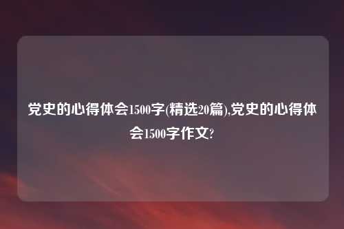 党史的心得体会1500字(精选20篇),党史的心得体会1500字作文?