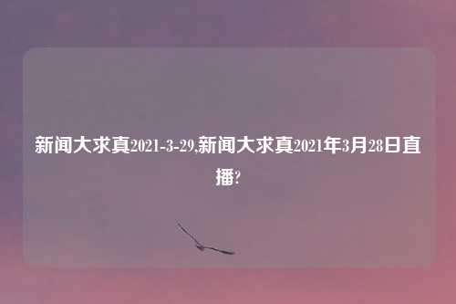新闻大求真2021-3-29,新闻大求真2021年3月28日直播?