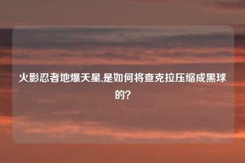 火影忍者地爆天星,是如何将查克拉压缩成黑球的?