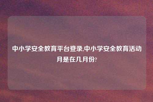 中小学安全教育平台登录,中小学安全教育活动月是在几月份?