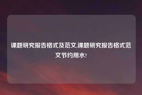课题研究报告格式及范文,课题研究报告格式范文节约用水?