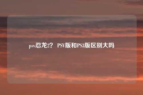 psv忍龙2？ PSV版和PS3版区别大吗