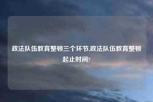 政法队伍教育整顿三个环节,政法队伍教育整顿起止时间?