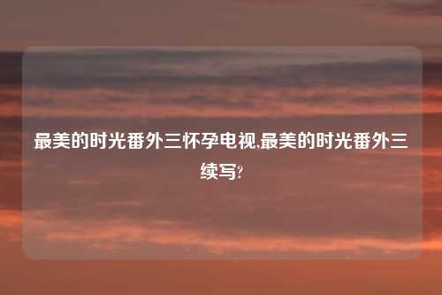 最美的时光番外三怀孕电视,最美的时光番外三续写?