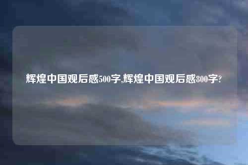 辉煌中国观后感500字,辉煌中国观后感800字?