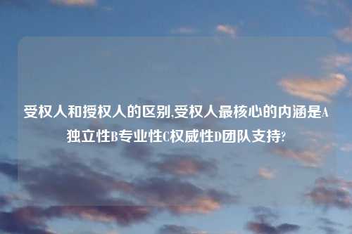 受权人和授权人的区别,受权人最核心的内涵是A独立性B专业性C权威性D团队支持?
