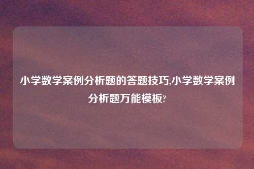 小学数学案例分析题的答题技巧,小学数学案例分析题万能模板?