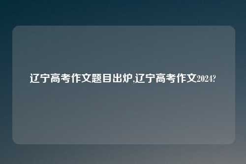 辽宁高考作文题目出炉,辽宁高考作文2024?