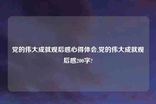党的伟大成就观后感心得体会,党的伟大成就观后感200字?