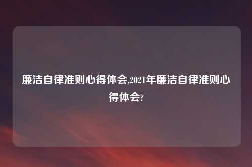 廉洁自律准则心得体会,2021年廉洁自律准则心得体会?